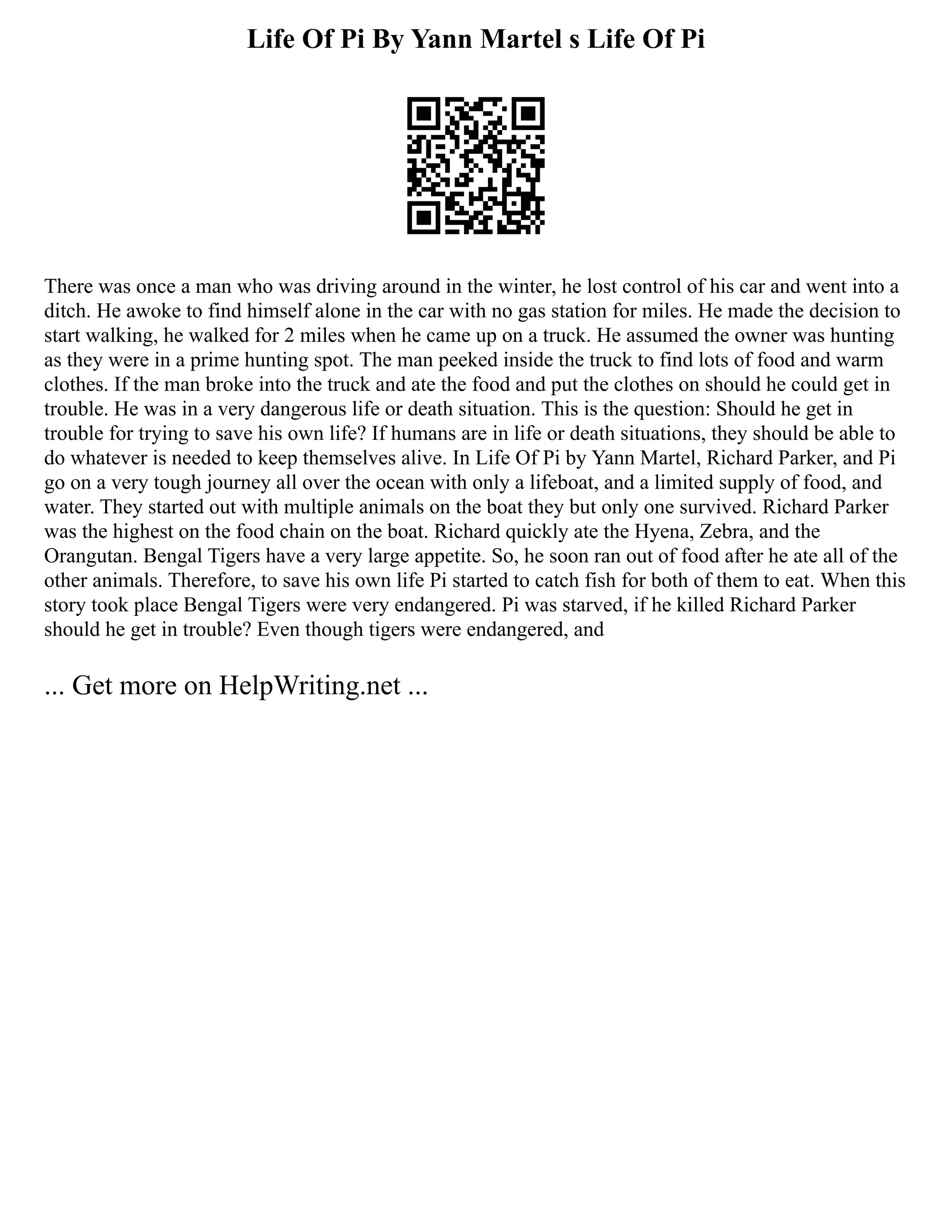 Life Of Pi By Yann Martel s Life Of Pi
There was once a man who was driving around in the winter, he lost control of his car and went into a
ditch. He awoke to find himself alone in the car with no gas station for miles. He made the decision to
start walking, he walked for 2 miles when he came up on a truck. He assumed the owner was hunting
as they were in a prime hunting spot. The man peeked inside the truck to find lots of food and warm
clothes. If the man broke into the truck and ate the food and put the clothes on should he could get in
trouble. He was in a very dangerous life or death situation. This is the question: Should he get in
trouble for trying to save his own life? If humans are in life or death situations, they should be able to
do whatever is needed to keep themselves alive. In Life Of Pi by Yann Martel, Richard Parker, and Pi
go on a very tough journey all over the ocean with only a lifeboat, and a limited supply of food, and
water. They started out with multiple animals on the boat they but only one survived. Richard Parker
was the highest on the food chain on the boat. Richard quickly ate the Hyena, Zebra, and the
Orangutan. Bengal Tigers have a very large appetite. So, he soon ran out of food after he ate all of the
other animals. Therefore, to save his own life Pi started to catch fish for both of them to eat. When this
story took place Bengal Tigers were very endangered. Pi was starved, if he killed Richard Parker
should he get in trouble? Even though tigers were endangered, and
... Get more on HelpWriting.net ...
 