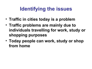Identifying the issues Traffic in cities today is a problem Traffic problems are mainly due to individuals travelling for work, study or shopping purposes Today people can work, study or shop from home 