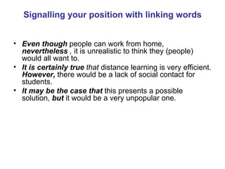 Signalling your position with linking words Even though  people can work from home,   nevertheless  ,  it is unrealistic to think they (people) would all want to. It is certainly true  that  distance learning is very efficient.   However,  there would be a lack of social contact for students. It may be the case that   this presents a possible solution ,  but  it would be a very unpopular one. 