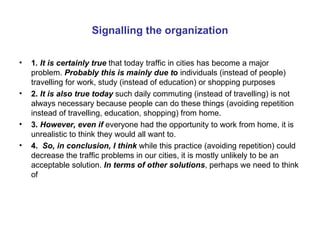 Signalling the organization 1 . It is certainly true   that today traffic in cities has become a major   problem.   Probably this is mainly due t o  individuals (instead of people) travelling for work, study (instead of education) or shopping purposes 2.  It is also true today  such daily commuting (instead of travelling) is not always necessary because people can do these things (avoiding repetition instead of travelling, education, shopping) from home. 3.  However, even if   everyone had the opportunity to work from home, it is unrealistic to think they would all want to. 4.  So, in conclusion, I think  while this practice (avoiding repetition) could decrease the traffic problems in our cities, it is mostly unlikely to be an acceptable solution.  In terms of other solutions , perhaps we need to think of 