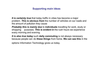 Supporting main ideas It is certainly true  that today traffic in cities has become a major problem.  This is obvious from   the number of vehicles on our roads and the amount of pollution they cause Probably this is mainly due  t o  individuals  travelling for work, study or shopping  purposes.  This is evident in  the rush hours we experience every morning and evening. It is also true today   such  daily commuting  is not always necessary because people can  do  these things  from home.  We can see this  in the options Information Technology gives us today.   