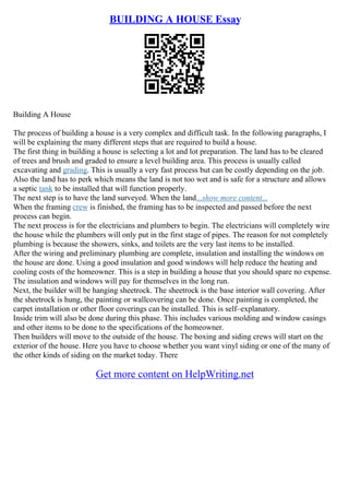 BUILDING A HOUSE Essay
Building A House
The process of building a house is a very complex and difficult task. In the following paragraphs, I
will be explaining the many different steps that are required to build a house.
The first thing in building a house is selecting a lot and lot preparation. The land has to be cleared
of trees and brush and graded to ensure a level building area. This process is usually called
excavating and grading. This is usually a very fast process but can be costly depending on the job.
Also the land has to perk which means the land is not too wet and is safe for a structure and allows
a septic tank to be installed that will function properly.
The next step is to have the land surveyed. When the land...show more content...
When the framing crew is finished, the framing has to be inspected and passed before the next
process can begin.
The next process is for the electricians and plumbers to begin. The electricians will completely wire
the house while the plumbers will only put in the first stage of pipes. The reason for not completely
plumbing is because the showers, sinks, and toilets are the very last items to be installed.
After the wiring and preliminary plumbing are complete, insulation and installing the windows on
the house are done. Using a good insulation and good windows will help reduce the heating and
cooling costs of the homeowner. This is a step in building a house that you should spare no expense.
The insulation and windows will pay for themselves in the long run.
Next, the builder will be hanging sheetrock. The sheetrock is the base interior wall covering. After
the sheetrock is hung, the painting or wallcovering can be done. Once painting is completed, the
carpet installation or other floor coverings can be installed. This is self–explanatory.
Inside trim will also be done during this phase. This includes various molding and window casings
and other items to be done to the specifications of the homeowner.
Then builders will move to the outside of the house. The boxing and siding crews will start on the
exterior of the house. Here you have to choose whether you want vinyl siding or one of the many of
the other kinds of siding on the market today. There
Get more content on HelpWriting.net
 
