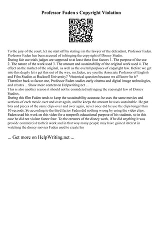 Professor Faden s Copyright Violation
To the jury of the court, let me start off by stating i m the lawyer of the defendant, Professor Faden.
Professor Faden has been accused of infringing the copyright of Disney Studio.
During fair use trials judges are supposed to at least these four factors 1. The purpose of the use
2. The nature of the work used 3. The amount and sustainability of the original work used 4. The
effect on the market of the original, as well as the overall purposes of copyright law. Before we get
into this deeply let s get this out of the way, mr.faden, are you the Associate Professor of English
and Film Studies at Bucknell University? *rhetorical question because we all know he is*
Therefore back to factor one, Professor Faden studies early cinema and digital image technologies,
and creates ... Show more content on Helpwriting.net ...
This is also another reason it should not be considered infringing the copyright law of Disney
Studios.
During this film Faden tends to keep the sustainability accurate, he uses the same movies and
sections of each movie over and over again, and he keeps the amount he uses sustainable. He put
bits and pieces of the same clips over and over again, never once did he use the clips longer than
10 seconds. So according to the third factor Faden did nothing wrong by using the video clips.
Faden used his work on this video for a nonprofit educational purpose of his students, so in this
case he did not violate factor four. To the creators of the disney work, if he did anything it was
provide commercial to their work and in that way many people may have gained interest in
watching the disney movies Faden used to create his
... Get more on HelpWriting.net ...
 