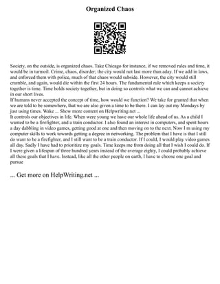 Organized Chaos
Society, on the outside, is organized chaos. Take Chicago for instance, if we removed rules and time, it
would be in turmoil. Crime, chaos, disorder; the city would not last more than aday. If we add in laws,
and enforced them with police, much of that chaos would subside. However, the city would still
crumble, and again, would die within the first 24 hours. The fundamental rule which keeps a society
together is time. Time holds society together, but in doing so controls what we can and cannot achieve
in our short lives.
If humans never accepted the concept of time, how would we function? We take for granted that when
we are told to be somewhere, that we are also given a time to be there. I can lay out my Mondays by
just using times. Wake ... Show more content on Helpwriting.net ...
It controls our objectives in life. When were young we have our whole life ahead of us. As a child I
wanted to be a firefighter, and a train conductor. I also found an interest in computers, and spent hours
a day dabbling in video games, getting good at one and then moving on to the next. Now I m using my
computer skills to work towards getting a degree in networking. The problem that I have is that I still
do want to be a firefighter, and I still want to be a train conductor. If I could, I would play video games
all day. Sadly I have had to prioritize my goals. Time keeps me from doing all that I wish I could do. If
I were given a lifespan of three hundred years instead of the average eighty, I could probably achieve
all these goals that I have. Instead, like all the other people on earth, I have to choose one goal and
pursue
... Get more on HelpWriting.net ...
 