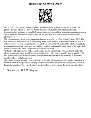Importance Of World Order
World Order refers to the creation of global relationships and maintenance of world peace. The
process governs affiliations between nation states and other global participants, including
transnational corporations, regional federations, intergovernmental and non government organisations.
World order and nation state interactions form the backbone of economic interdependence and
globalisation.
The maintenance of world order is conducted via the watchful eye of the United Nations (UN). The
UN is the most important body in maintaining world order and was established after World War II. It
enforces treaties by imposing sanctions, has a judicial arm in the International Court of Justice (ICJ),
creates declarations and customary law, registers treaties, makes decisions on world order issues and
fosters economic and social cooperation between nation states.
Without world order, and the bodies and laws that govern relationships between nations and other
global participants, there would be international anarchy; this could potentially lead to world conflict
and global destruction. World order and nation state interactions form the backbone of economic
interdependence and globalisation.
The United Nations Security Council (UNSC) is the principle organ of the UN and is responsible to
maintain international peace and security and resolve international problems of economic, social or
humanitarian nature. The role often involves responding to crisis around the world by establishing
... Get more on HelpWriting.net ...
 