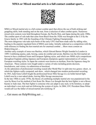 MMA or Mixed martial arts is a full contact combat sport...
MMA or Mixed martial arts is a full contact combat sport that allows the use of both striking and
grappling skills, both standing and on the mat, from a selection of other combat sports. Numerous
mixed style contests were held throughout Europe, the Pacific Rim, and Japan during the early 1900s.
The combat sport of vale tudo that came from Brazil from the 1920s was brought to the U.S by the
Gracie family in 1993 with the founding of the Ultimate Fighting Championship .
The more dangerous vale tudo style bouts of the early UFCs had been made safer by adding rules,
leading to the popular regulated form of MMA seen today. Initially endorsed as a competition with the
with reference to finding the best martial arts for unarmed combat ... Show more content on
Helpwriting.net ...
Another early example of mma was Bartitsu, which Edward Barton Wright founded in London in
1899. Combining jujutsu, judo, boxing, canne de combat and savate, Bartitsu was the first martial art
known to have combined Asian and European fighting styles, and which saw MMA style competitions
throughout England, pitting Japanese and European champions against representatives of various
European wrestling styles. In Japan the contests were known as merikan, from the Japanese slang for
American . These contests were fought under a variety of rules including points decision,
knockdowns, and victory via submission or knockout.
As the admiration of professional wrestling waned after World War I it split into two genres: shoot , in
which the fighters really competed, and show , which changed into modern professional wrestling.
In 1963, Judo Gene Lebell fought the professional boxer Milo Savage in a no holds barred fight.
Lebell won by a rear naked choke, leaving Milo Savage unconscious.
In the late 1960s to early 1970s, the theory of combining multiple martial arts was popularized in the
west by Bruce Lee his method of Jeet Kune Do. Bruce Lee thought that the best fighter is not a Boxer,
Karate or Judo man. The best fighter is someone who can adapt to any style, to be formless, to adopt
an individual s own style and not following the system of styles. In 2004, UFC President Dana White
would call Lee the father of mixed martial arts testifying: If
... Get more on HelpWriting.net ...
 