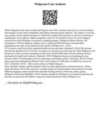 Walgreens Case Analysis
While Walgreens does some exceptional things to serve their customer, they do so in an environment
that includes several direct competitors and indirect pharmaceutical solutions. The market is evolving
very quickly and the speed and agility in which they conduct their business is critical to remaining a
leading force in the industry. Major competitors such as CVS and Rite Aid are two of the biggest
external forces that Walgreens is presently competing against. (Walgreens Boots Alliance, Inc.
Competitors, 2015) In addition, retailers such as Target and Wal Mart have increased their
participation and stake in the pharmaceutical market. (Walgreen Co., 2014)
CVS renown s itself as the best integrated health services provider. (Abarrett2, 2014) This mission
provides the platform for CVS to have an impact on savings lives in the long run while Walgreens will
always have more customers shopping in their stores which fulfills their mission of being the best
destination for health and wellness. (Abarrett2, 2014) Walgreens focuses on expanding in store
services while CVS participates more in connecting with health systems. (Abarrett2, 2014) CVS has
done a good job instituting the Minute Clinic with a target of 1,500 clinics available for service by
2017. (Abarrett2, 2014) ... Show more content on Helpwriting.net ...
Their strengths include a global footprint which no other organization currently possesses. (Zacks
Equity Research, 2013) They also have a unique system of communication with customers in many
different languages which expand their potential of doing business with many ethnic groups.
(Walgreens Historical Highlights, 2015) Another strength for Walgreens is its brand recognition and
that they are presently the number 1 drug store chain around the world. (Walgreen Co.,
... Get more on HelpWriting.net ...
 