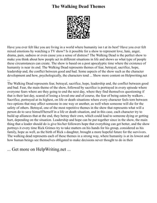 The Walking Dead Themes
Have you ever felt like you are living in a world where humanity isn t at its best? Have you ever felt
mixed emotions by watching a TV show? Is it possible for a show to represent love, hate, anger,
drama, pain, sadness or even cause you a sense of distress? The Walking Dead is the perfect show to
make you think about how people act in different situations in life and shows us what type of people
these circumstances can create. The show is based on a post apocalyptic time where the existence of
humanity is near its end. The Walking Dead represents themes of fear, betrayal, sacrifice, hope,
leadership and, the conflict between good and bad. Some aspects of the show such as the character
development and how, psychologically, the characters tend ... Show more content on Helpwriting.net
...
The Walking Dead represents fear, betrayal, sacrifice, hope, leadership and, the conflict between good
and bad. Fear, the main theme of the show, followed by sacrifice is portrayed in every episode where
everyone fears where are they going to end the next day, where they find themselves questioning if
that is their last day, scared of losing a loved one and of course, the fear of being eaten by walkers .
Sacrifice, portrayed at its highest, on life or death situations where every character feels torn between
two options that may affect someone in one way or another, as well when someone will die for the
safety of others. Betrayal, one of the most repetitive themes in the show that represents what will a
person do to save himself/herself in a life or death situation, and in this case, each character try to
build up alliances that at the end, they betray their own, which could lead to someone dying or getting
hurt, depending on the situation. Leadership and hope can be put together since in the show, the main
thing that a leader should do is give his/her followers hope that everything can get better, and the show
portrays it every time Rick Grimes try to take matters on his hands for his group, considered as his
family, hope as well, as the birth of Rick s daughter, brought a more hopeful future for the survivors.
The walking dead represents each of these themes in a strong way, where humanity is at its lowest and
how human beings see themselves obligated to make decisions never thought to do in their
... Get more on HelpWriting.net ...
 