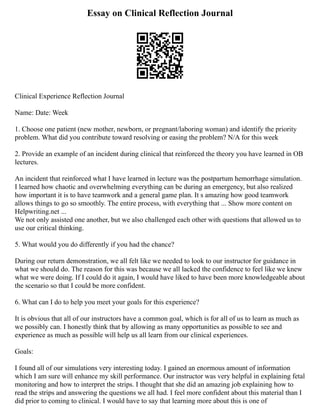 Essay on Clinical Reflection Journal
Clinical Experience Reflection Journal
Name: Date: Week
1. Choose one patient (new mother, newborn, or pregnant/laboring woman) and identify the priority
problem. What did you contribute toward resolving or easing the problem? N/A for this week
2. Provide an example of an incident during clinical that reinforced the theory you have learned in OB
lectures.
An incident that reinforced what I have learned in lecture was the postpartum hemorrhage simulation.
I learned how chaotic and overwhelming everything can be during an emergency, but also realized
how important it is to have teamwork and a general game plan. It s amazing how good teamwork
allows things to go so smoothly. The entire process, with everything that ... Show more content on
Helpwriting.net ...
We not only assisted one another, but we also challenged each other with questions that allowed us to
use our critical thinking.
5. What would you do differently if you had the chance?
During our return demonstration, we all felt like we needed to look to our instructor for guidance in
what we should do. The reason for this was because we all lacked the confidence to feel like we knew
what we were doing. If I could do it again, I would have liked to have been more knowledgeable about
the scenario so that I could be more confident.
6. What can I do to help you meet your goals for this experience?
It is obvious that all of our instructors have a common goal, which is for all of us to learn as much as
we possibly can. I honestly think that by allowing as many opportunities as possible to see and
experience as much as possible will help us all learn from our clinical experiences.
Goals:
I found all of our simulations very interesting today. I gained an enormous amount of information
which I am sure will enhance my skill performance. Our instructor was very helpful in explaining fetal
monitoring and how to interpret the strips. I thought that she did an amazing job explaining how to
read the strips and answering the questions we all had. I feel more confident about this material than I
did prior to coming to clinical. I would have to say that learning more about this is one of
 