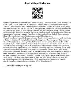 Epidemiology-Chickenpox
Epidemiology Paper Chicken Pox Grand Canyon University Community/Public Health Nursing NRS
427V August 8, 2015 Chicken Pox or Varicella is a highly contagious viral disease caused by the
Varicella Zoster virus that causes a blister like itchy rash all over the body. The rash is the disclosing
indication of chicken pox (Mayo Clinic 2015). While signs and symptoms of chicken pox will usually
appear one to two days prior to the rash, the rash itself will last from five to ten days. The symptoms
that appear before the rash are headache, fever, general malaise, cough and loss of appetite. There are
three phases of rash once it appears; Phase 1 red or pink papules all over the body for several days;
Phase 2 The papules turn into ... Show more content on Helpwriting.net ...
Varicella is endemic worldwide. In areas where the climate is temperate chicken pox lends itself to be
a childhood disease, with the highest incidence affecting preschool and young school age children.
The incidence of chicken pox is highest in the late winter and early spring. In climates that tend to be
more tropical, the incidence appears in the coolest, driest seasons and transmitted later in childhood or
early adulthood (Marin amp; Bialek 2015). In households where there are multiple family members,
the contagiousness is approximately 85%, but less in community exposure (Marin amp; Bialek 2015).
Since the utilization and application of childhood vaccinations for Varicella in the United States, a
consequential decline has presented itself. The risk of Chicken pox has remained higher in other parts
of the world. Other countries that have begun routinely immunizing their children and have seen a
decrease in incidents are Canada, Costa Rica, Germany, Greece, Korea, Latvia, Luxembourg, Qatar,
Saudi Arabia, UAE, Uruguay and some areas of Spain and Italy. The varicella vaccine is the best
prevention for chicken pox. According to the CDC it is estimated that vaccination of varicella
provides complete protection for approximately 90% of the children who
... Get more on HelpWriting.net ...
 