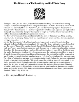 The Discovery of Radioactivity and its Effects Essay
During the 1800 s, the late 1800 s, scientist discovered radioactivity. The study of radio activity
became a phenomenon amongst scientist during this time period. With the discovery of new elements
polonium and radium by Marie and Pierre Curie, the use of radioactivity to probe the center of an
atom, provided the instructions of a nuclear weapon that will kill innocent Japanese, leaving there face
disfigured, and permanently changed. The majority of people know of the effect of radioactivity but
not how it was discovered and its close relation to physics.
The discovery of radioactivity can also be referred to the dawn of the nuclear age. Many scientist,
were interested in satisfying their curiosity and began to explore nature and the ... Show more content
on Helpwriting.net ...
Just like the other scientist before him, he performed experiments to satisfy his curiosity about
radioactivity. Rutherford first, bombarded gold foil in particles from a radioactive source. Rutherford
saw that some of the particles seeming through the gold foil. Rutherford concluded that matter was
made up of empty space, but there was also a small dense portion of matter that deflected the particles.
He defined this dense area as being a nucleus. Through this finding, we were able to find discoveries
that lead to the discovery of radioactivity. Some people argue that radioactivity should not be used at
all mainly because it harms people and fatal, while others say that it should be used for weapons in a
war. From the two atomic bombs dropped on Japan in 1945 the effect of radioactivity waves are clear.
The effects of radioactivity are not always through a nuclear bomb. Radioactive waves are transmitted
through the sun and cosmic radiation. This simply means that people at higher elevations such as the
Rocky Mountains and the Colorado mountains are more expose to radioactive waves compared to
people that live on or at sea level. Radioactive waves are also transmitted through some fabricated
technology, soil, and rocks. The majority of people pose the question why do doctors or nurses where
aprons when giving an x ray. This is to protect them from radioactive waves. Nurses give countless
numbers of x rays a day. While you
... Get more on HelpWriting.net ...
 