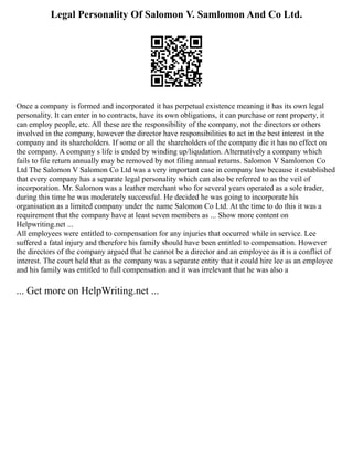 Legal Personality Of Salomon V. Samlomon And Co Ltd.
Once a company is formed and incorporated it has perpetual existence meaning it has its own legal
personality. It can enter in to contracts, have its own obligations, it can purchase or rent property, it
can employ people, etc. All these are the responsibility of the company, not the directors or others
involved in the company, however the director have responsibilities to act in the best interest in the
company and its shareholders. If some or all the shareholders of the company die it has no effect on
the company. A company s life is ended by winding up/liqudation. Alternatively a company which
fails to file return annually may be removed by not filing annual returns. Salomon V Samlomon Co
Ltd The Salomon V Salomon Co Ltd was a very important case in company law because it established
that every company has a separate legal personality which can also be referred to as the veil of
incorporation. Mr. Salomon was a leather merchant who for several years operated as a sole trader,
during this time he was moderately successful. He decided he was going to incorporate his
organisation as a limited company under the name Salomon Co Ltd. At the time to do this it was a
requirement that the company have at least seven members as ... Show more content on
Helpwriting.net ...
All employees were entitled to compensation for any injuries that occurred while in service. Lee
suffered a fatal injury and therefore his family should have been entitled to compensation. However
the directors of the company argued that he cannot be a director and an employee as it is a conflict of
interest. The court held that as the company was a separate entity that it could hire lee as an employee
and his family was entitled to full compensation and it was irrelevant that he was also a
... Get more on HelpWriting.net ...
 