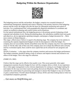 Budgeting Within the Business Organization
The budgeting process and the end product, the budget, comprise two essential elements of
multinational management: planning and control. Planning is the primary function of the budgeting
process and the result, the budget, provides the basis for subsequent monitoring and control of
activities. For a multinational firm, with geographically dispersed subsidiaries to coordinate and
control, an ineffective planning and control system can be disastrous.
For the typical multinational firm, the budgeting process is the primary period of planning at both
corporate and subsidiary levels. During the planning phase, the subsidiaries establish short term goals
and objectives, devise appropriate operating strategies, and prepare a budget document for ... Show
more content on Helpwriting.net ...
This stage s effectiveness I believe is equal to the planning stage. The company has to be realistic in
examining the separate departmental budgets to look for discrepancies within the budget. If a
company does not successfully identify all problem areas then the company may have less capital than
aware of. On the other side of that coin if the company does not evaluate the different units correctly
and has overlooked capital, there could be more capital that can be utilized for new programs and
units.
#61656; Evaluation – is the stage when the company monitors and assesses the budges performance.
The budget committee should be taking a look at variances and impacts internal and external to see
effects on the budget. This is the stage for reflection.
(FMBP, UN, 2002)
I believe that this stage can be effective but usually is not. This occurs generally when upper
management examines the prior budget for how well the company did as a whole. In my experience
this is when upper management overly criticizes departments for coming in over budget making the
unit leaders fix the issue next time to prevent getting chewed out (Mayberry, 2006). This phase can
contradict the control phase by pressuring unit managers to doctor their budgets to stay out of trouble
or gain a certain bonus. Overall I deam hindsight is always 20/20, and when looking back at what was
accomplished companies generally
... Get more on HelpWriting.net ...
 