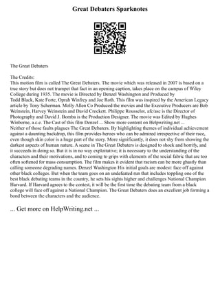 Great Debaters Sparknotes
The Great Debaters
The Credits:
This motion film is called The Great Debaters. The movie which was released in 2007 is based on a
true story but does not trumpet that fact in an opening caption, takes place on the campus of Wiley
College during 1935. The movie is Directed by Denzel Washington and Produced by
Todd Black, Kate Forte, Oprah Winfrey and Joe Roth. This film was inspired by the American Legacy
article by Tony Scherman. Molly Allen Co Produced the movies and the Executive Producers are Bob
Weinstein, Harvey Weinstein and David Crockett. Philippe Rousselot, afc/asc is the Director of
Photography and David J. Bomba is the Production Designer. The movie was Edited by Hughes
Winborne, a.c.e. The Cast of this film Denzel ... Show more content on Helpwriting.net ...
Neither of those faults plagues The Great Debaters. By highlighting themes of individual achievement
against a daunting backdrop, this film provides heroes who can be admired irrespective of their race,
even though skin color is a huge part of the story. More significantly, it does not shy from showing the
darkest aspects of human nature. A scene in The Great Debaters is designed to shock and horrify, and
it succeeds in doing so. But it is in no way exploitative; it is necessary to the understanding of the
characters and their motivations, and to coming to grips with elements of the social fabric that are too
often softened for mass consumption. The film makes it evident that racism can be more ghastly than
calling someone degrading names. Denzel Washington His initial goals are modest: face off against
other black colleges. But when the team goes on an undefeated run that includes toppling one of the
best black debating teams in the country, he sets his sights higher and challenges National Champion
Harvard. If Harvard agrees to the contest, it will be the first time the debating team from a black
college will face off against a National Champion. The Great Debaters does an excellent job forming a
bond between the characters and the audience.
... Get more on HelpWriting.net ...
 
