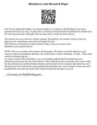 Blackberry Jam Research Paper
Yes! for my eighteenth birthday, my parents bought me six tickets to the Blackberry Jam music
regional festival.In any case, it s party time, I invited my friend Jeff and his girlfriend my brother Jazz,
his wife and yours truly. Although I had one ticket left, I would sell at the festival.
The summer sun was as hot as a volcano erupting. Nevertheless, the summer wind as it breezes
dancing in the wind brings some relief and tingles the skin.
YES! And we are finally here which seemed to take us forever to arrive at the
Blackberry Jam regional festival.
WOW!! this is an excellent observation at all the people. The police were there talking to a girl,
someone stole her pocketbook, therefore, she could not buy a ticket. Ordinarily, I would ... Show more
content on Helpwriting.net ...
As usual, everyone felt comfortable as we were laughing, talking about the bands that were
performing and having fun. So I did ask Rose if she would like to join us and she said I wish I could,
but that she had come with her brother Charles and his family for the weekend. But while they were
driving to the music festival the water pump busted and broke, they were set back at what was much
needed family time after the death of her mother and felt that her place was with
... Get more on HelpWriting.net ...
 