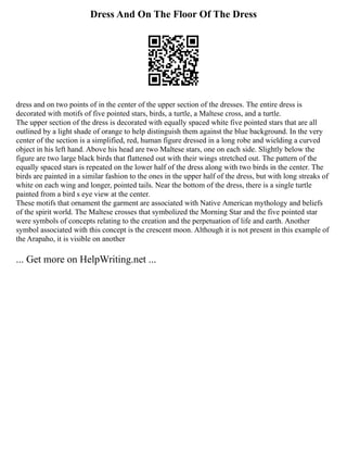 Dress And On The Floor Of The Dress
dress and on two points of in the center of the upper section of the dresses. The entire dress is
decorated with motifs of five pointed stars, birds, a turtle, a Maltese cross, and a turtle.
The upper section of the dress is decorated with equally spaced white five pointed stars that are all
outlined by a light shade of orange to help distinguish them against the blue background. In the very
center of the section is a simplified, red, human figure dressed in a long robe and wielding a curved
object in his left hand. Above his head are two Maltese stars, one on each side. Slightly below the
figure are two large black birds that flattened out with their wings stretched out. The pattern of the
equally spaced stars is repeated on the lower half of the dress along with two birds in the center. The
birds are painted in a similar fashion to the ones in the upper half of the dress, but with long streaks of
white on each wing and longer, pointed tails. Near the bottom of the dress, there is a single turtle
painted from a bird s eye view at the center.
These motifs that ornament the garment are associated with Native American mythology and beliefs
of the spirit world. The Maltese crosses that symbolized the Morning Star and the five pointed star
were symbols of concepts relating to the creation and the perpetuation of life and earth. Another
symbol associated with this concept is the crescent moon. Although it is not present in this example of
the Arapaho, it is visible on another
... Get more on HelpWriting.net ...
 
