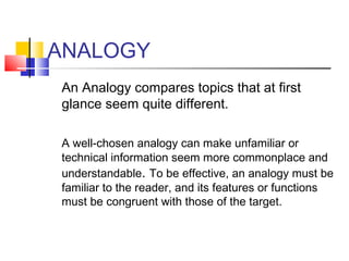 ANALOGY
An Analogy compares topics that at first
glance seem quite different.

A well-chosen analogy can make unfamiliar or
technical information seem more commonplace and
understandable. To be effective, an analogy must be
familiar to the reader, and its features or functions
must be congruent with those of the target.
 