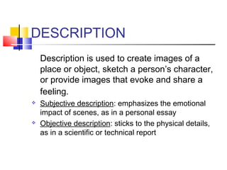 DESCRIPTION
    Description is used to create images of a
    place or object, sketch a person’s character,
    or provide images that evoke and share a
    feeling.
   Subjective description: emphasizes the emotional
    impact of scenes, as in a personal essay
   Objective description: sticks to the physical details,
    as in a scientific or technical report
 