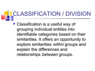 CLASSIFICATION / DIVISION
   Classification is a useful way of
    grouping individual entities into
    identifiable categories based on their
    similarities. It offers an opportunity to
    explore similarities within groups and
    explain the differences and
    relationships between groups.
 