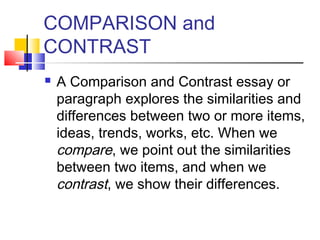 COMPARISON and
CONTRAST
   A Comparison and Contrast essay or
    paragraph explores the similarities and
    differences between two or more items,
    ideas, trends, works, etc. When we
    compare, we point out the similarities
    between two items, and when we
    contrast, we show their differences.
 