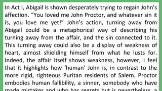 Copyright © 2011 TES English
A MODEL CONCLUSION:
In Act I, Abigail is shown desperately trying to regain John’s
affection. “You loved me John Proctor, and whatever sin it
is, you love me yet!” John’s action, turning away from
Abigail could be a metaphorical way of describing his
turning away from the affair, and the sin connected to it.
This turning away could also be a display of weakness of
heart, almost shielding himself from what he lusts for.
Indeed, the affair itself shows weakness, however, I feel
that it highlights how ‘human’ John is, in contrast to the
more rigid, righteous Puritan residents of Salem. Proctor
embodies human fallibility, a sinner, somebody who have
 