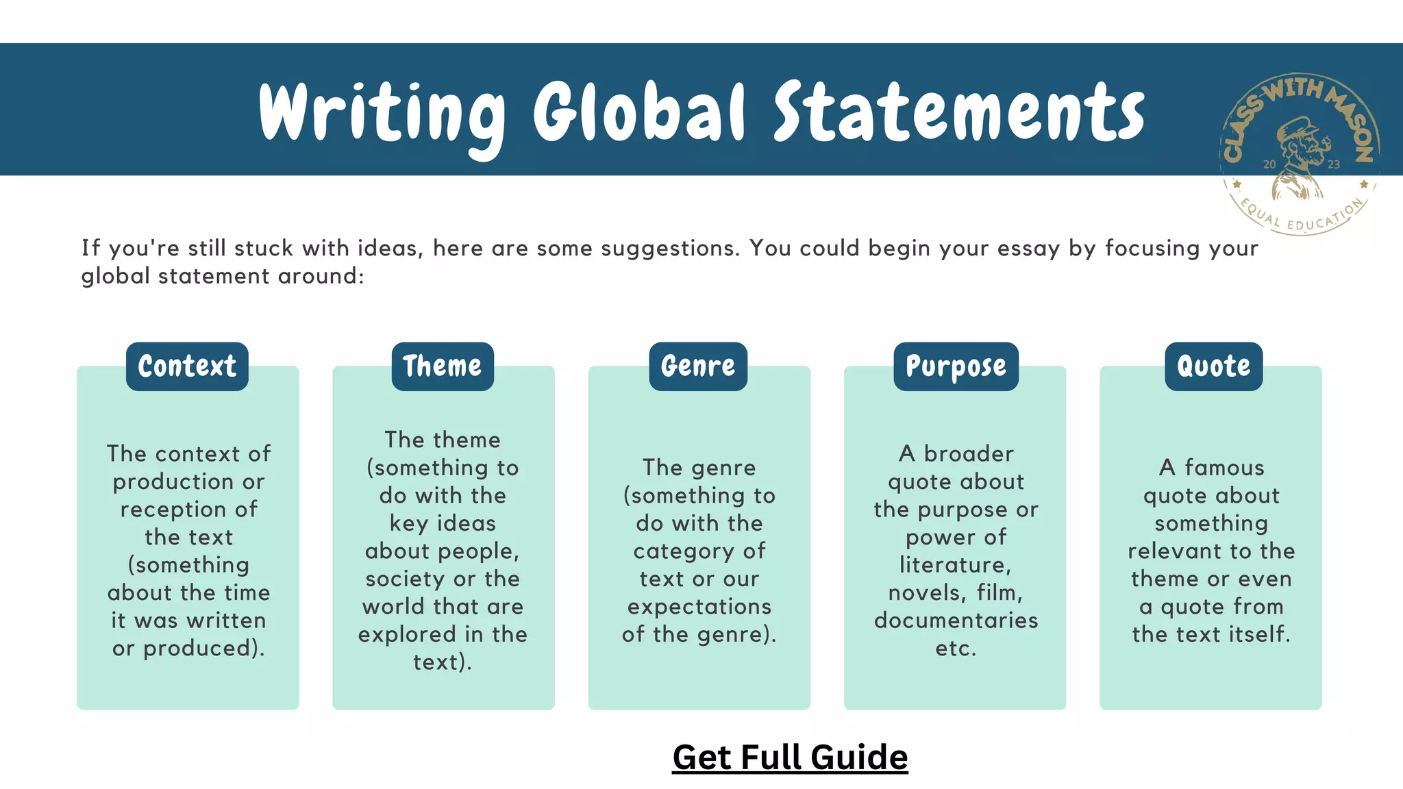 If you're still stuck with ideas, here are some suggestions. You could begin your essay by focusing your
global statement around:
Writing Global Statements
The context of
production or
reception of
the text
(something
about the time
it was written
or produced).
The theme
(something to
do with the
key ideas
about people,
society or the
world that are
explored in the
text).
The genre
(something to
do with the
category of
text or our
expectations
of the genre).
A broader
quote about
the purpose or
power of
literature,
novels, film,
documentaries
etc.
A famous
quote about
something
relevant to the
theme or even
a quote from
the text itself.
Context Theme Genre Purpose Quote
Get Full Guide
 