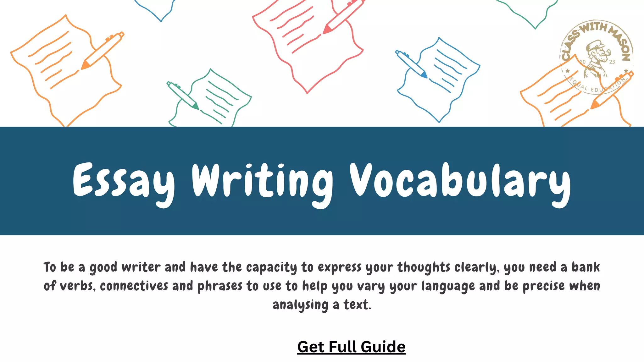 To be a good writer and have the capacity to express your thoughts clearly, you need a bank
of verbs, connectives and phrases to use to help you vary your language and be precise when
analysing a text.
Essay Writing Vocabulary
Get Full Guide
 