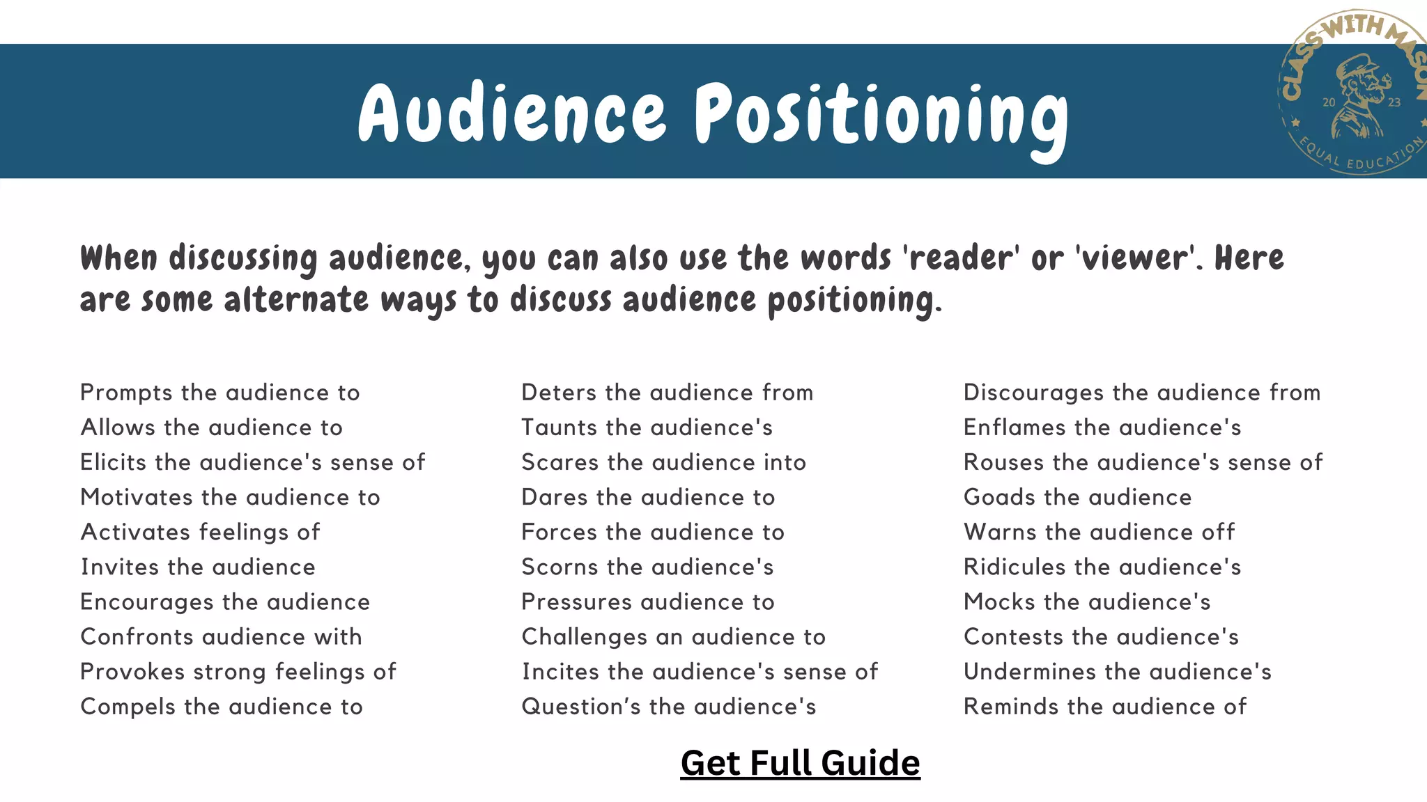 Audience Positioning
When discussing audience, you can also use the words 'reader' or 'viewer'. Here
are some alternate ways to discuss audience positioning.
Prompts the audience to
Allows the audience to
Elicits the audience's sense of
Motivates the audience to
Activates feelings of
Invites the audience
Encourages the audience
Confronts audience with
Provokes strong feelings of
Compels the audience to
Deters the audience from
Taunts the audience's
Scares the audience into
Dares the audience to
Forces the audience to
Scorns the audience's
Pressures audience to
Challenges an audience to
Incites the audience's sense of
Question’s the audience's
Discourages the audience from
Enflames the audience's
Rouses the audience's sense of
Goads the audience
Warns the audience off
Ridicules the audience's
Mocks the audience's
Contests the audience's
Undermines the audience's
Reminds the audience of
Get Full Guide
 