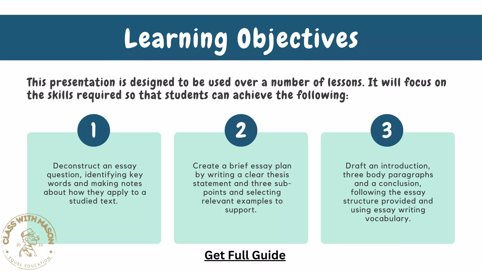 Deconstruct an essay
question, identifying key
words and making notes
about how they apply to a
studied text.
Create a brief essay plan
by writing a clear thesis
statement and three sub-
points and selecting
relevant examples to
support.
Draft an introduction,
three body paragraphs
and a conclusion,
following the essay
structure provided and
using essay writing
vocabulary.
1 2 3
Learning Objectives
This presentation is designed to be used over a number of lessons. It will focus on
the skills required so that students can achieve the following:
Get Full Guide
 