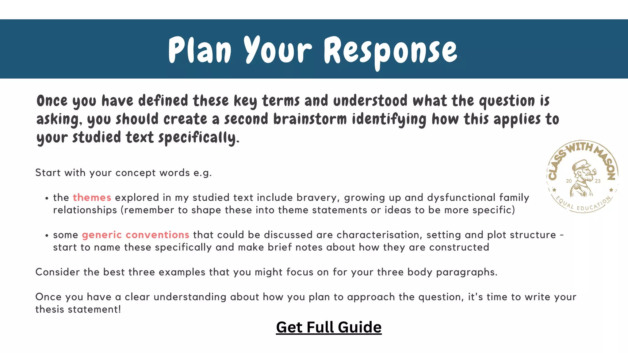 the themes explored in my studied text include bravery, growing up and dysfunctional family
relationships (remember to shape these into theme statements or ideas to be more specific)
some generic conventions that could be discussed are characterisation, setting and plot structure -
start to name these specifically and make brief notes about how they are constructed
Start with your concept words e.g.
Consider the best three examples that you might focus on for your three body paragraphs.
Once you have a clear understanding about how you plan to approach the question, it's time to write your
thesis statement!
Plan Your Response
Once you have defined these key terms and understood what the question is
asking, you should create a second brainstorm identifying how this applies to
your studied text specifically.
Get Full Guide
 