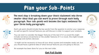 The next step is breaking down your thesis statement into three
smaller ideas that you can work to prove through each body
paragraph. Your sub-points will become the topic sentences for
your three body paragraphs.
Plan your Sub-Points
Each sub-point should include the key words from the question to anchor your response
as well as specific textual features you will discuss in order to support your analysis.
You can start to consider the bigger features of the text (if it's a novel this might
include narrative conventions) or the smaller features (if i's a novel, this might include
language and stylistic devices).
It might not be necessary to have all your direct quotes and examples ready yet, but
you should have a general idea of what textual features you are going to discuss.
An example has been done for you on the next slide.
Get Full Guide
 