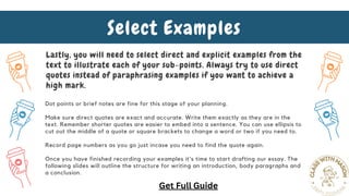 Lastly, you will need to select direct and explicit examples from the
text to illustrate each of your sub-points. Always try to use direct
quotes instead of paraphrasing examples if you want to achieve a
high mark.
Select Examples
Dot points or brief notes are fine for this stage of your planning.
Make sure direct quotes are exact and accurate. Write them exactly as they are in the
text. Remember shorter quotes are easier to embed into a sentence. You can use ellipsis to
cut out the middle of a quote or square brackets to change a word or two if you need to.
Record page numbers as you go just incase you need to find the quote again.
Once you have finished recording your examples it's time to start drafting our essay. The
following slides will outline the structure for writing an introduction, body paragraphs and
a conclusion.
Get Full Guide
 