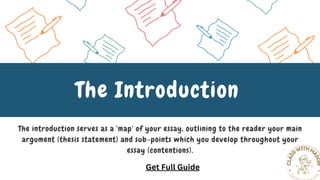 The introduction serves as a 'map' of your essay, outlining to the reader your main
argument (thesis statement) and sub-points which you develop throughout your
essay (contentions).
The Introduction
Get Full Guide
 