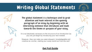 It is not absolutely necessary to the structure of an introduction (as
you can just begin by introducing your text instead.
However, they can make you seem eloquent, knowledgeable and
creative as a writer, making your essay stand out from the rest!
Writing Global Statements
The global statement is a technique used to grab
attention and hook interest in the opening
paragraph of an essay by beginning with an
interesting sentence that introduces and leads
towards the theme or purpose of your essay.
Get Full Guide
 
