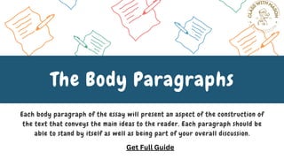 Each body paragraph of the essay will present an aspect of the construction of
the text that conveys the main ideas to the reader. Each paragraph should be
able to stand by itself as well as being part of your overall discussion.
The Body Paragraphs
Get Full Guide
 