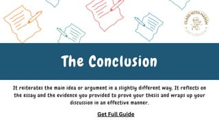It reiterates the main idea or argument in a slightly different way. It reflects on
the essay and the evidence you provided to prove your thesis and wraps up your
discussion in an effective manner.
The Conclusion
Get Full Guide
 