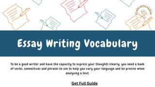 To be a good writer and have the capacity to express your thoughts clearly, you need a bank
of verbs, connectives and phrases to use to help you vary your language and be precise when
analysing a text.
Essay Writing Vocabulary
Get Full Guide
 
