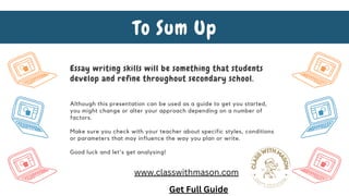 Although this presentation can be used as a guide to get you started,
you might change or alter your approach depending on a number of
factors.
Make sure you check with your teacher about specific styles, conditions
or parameters that may influence the way you plan or write.
Good luck and let's get analysing!
To Sum Up
Essay writing skills will be something that students
develop and refine throughout secondary school.
Get Full Guide
www.classwithmason.com
 