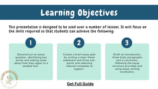 Deconstruct an essay
question, identifying key
words and making notes
about how they apply to a
studied text.
Create a brief essay plan
by writing a clear thesis
statement and three sub-
points and selecting
relevant examples to
support.
Draft an introduction,
three body paragraphs
and a conclusion,
following the essay
structure provided and
using essay writing
vocabulary.
1 2 3
Learning Objectives
This presentation is designed to be used over a number of lessons. It will focus on
the skills required so that students can achieve the following:
Get Full Guide
 