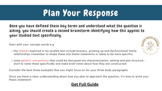 the themes explored in my studied text include bravery, growing up and dysfunctional family
relationships (remember to shape these into theme statements or ideas to be more specific)
some generic conventions that could be discussed are characterisation, setting and plot structure -
start to name these specifically and make brief notes about how they are constructed
Start with your concept words e.g.
Consider the best three examples that you might focus on for your three body paragraphs.
Once you have a clear understanding about how you plan to approach the question, it's time to write your
thesis statement!
Plan Your Response
Once you have defined these key terms and understood what the question is
asking, you should create a second brainstorm identifying how this applies to
your studied text specifically.
Get Full Guide
 