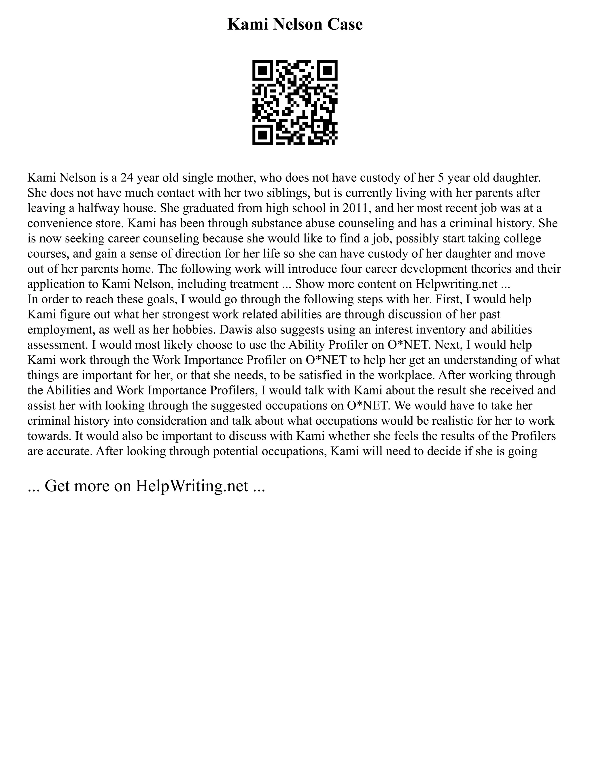 Kami Nelson Case
Kami Nelson is a 24 year old single mother, who does not have custody of her 5 year old daughter.
She does not have much contact with her two siblings, but is currently living with her parents after
leaving a halfway house. She graduated from high school in 2011, and her most recent job was at a
convenience store. Kami has been through substance abuse counseling and has a criminal history. She
is now seeking career counseling because she would like to find a job, possibly start taking college
courses, and gain a sense of direction for her life so she can have custody of her daughter and move
out of her parents home. The following work will introduce four career development theories and their
application to Kami Nelson, including treatment ... Show more content on Helpwriting.net ...
In order to reach these goals, I would go through the following steps with her. First, I would help
Kami figure out what her strongest work related abilities are through discussion of her past
employment, as well as her hobbies. Dawis also suggests using an interest inventory and abilities
assessment. I would most likely choose to use the Ability Profiler on O*NET. Next, I would help
Kami work through the Work Importance Profiler on O*NET to help her get an understanding of what
things are important for her, or that she needs, to be satisfied in the workplace. After working through
the Abilities and Work Importance Profilers, I would talk with Kami about the result she received and
assist her with looking through the suggested occupations on O*NET. We would have to take her
criminal history into consideration and talk about what occupations would be realistic for her to work
towards. It would also be important to discuss with Kami whether she feels the results of the Profilers
are accurate. After looking through potential occupations, Kami will need to decide if she is going
... Get more on HelpWriting.net ...
 