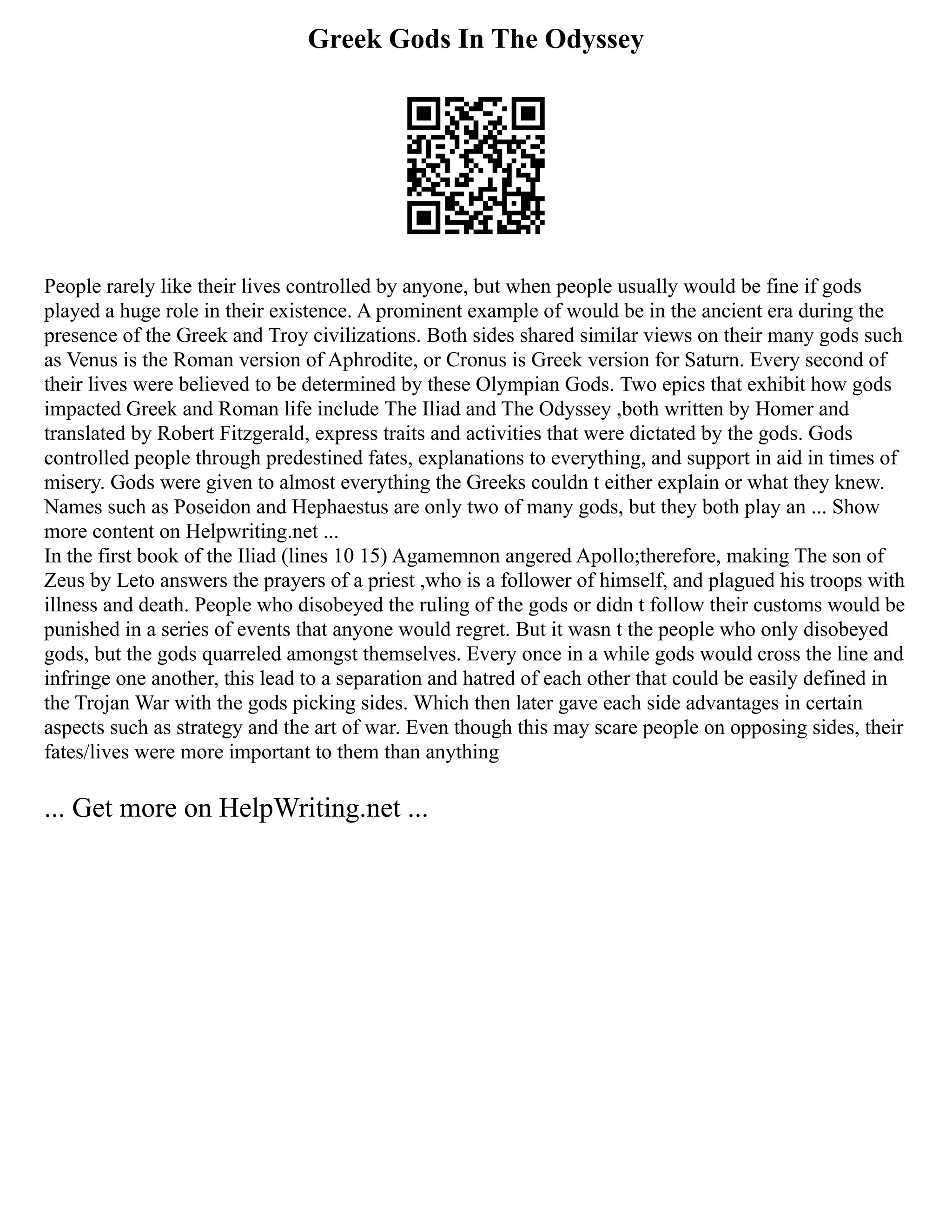 Greek Gods In The Odyssey
People rarely like their lives controlled by anyone, but when people usually would be fine if gods
played a huge role in their existence. A prominent example of would be in the ancient era during the
presence of the Greek and Troy civilizations. Both sides shared similar views on their many gods such
as Venus is the Roman version of Aphrodite, or Cronus is Greek version for Saturn. Every second of
their lives were believed to be determined by these Olympian Gods. Two epics that exhibit how gods
impacted Greek and Roman life include The Iliad and The Odyssey ,both written by Homer and
translated by Robert Fitzgerald, express traits and activities that were dictated by the gods. Gods
controlled people through predestined fates, explanations to everything, and support in aid in times of
misery. Gods were given to almost everything the Greeks couldn t either explain or what they knew.
Names such as Poseidon and Hephaestus are only two of many gods, but they both play an ... Show
more content on Helpwriting.net ...
In the first book of the Iliad (lines 10 15) Agamemnon angered Apollo;therefore, making The son of
Zeus by Leto answers the prayers of a priest ,who is a follower of himself, and plagued his troops with
illness and death. People who disobeyed the ruling of the gods or didn t follow their customs would be
punished in a series of events that anyone would regret. But it wasn t the people who only disobeyed
gods, but the gods quarreled amongst themselves. Every once in a while gods would cross the line and
infringe one another, this lead to a separation and hatred of each other that could be easily defined in
the Trojan War with the gods picking sides. Which then later gave each side advantages in certain
aspects such as strategy and the art of war. Even though this may scare people on opposing sides, their
fates/lives were more important to them than anything
... Get more on HelpWriting.net ...
 
