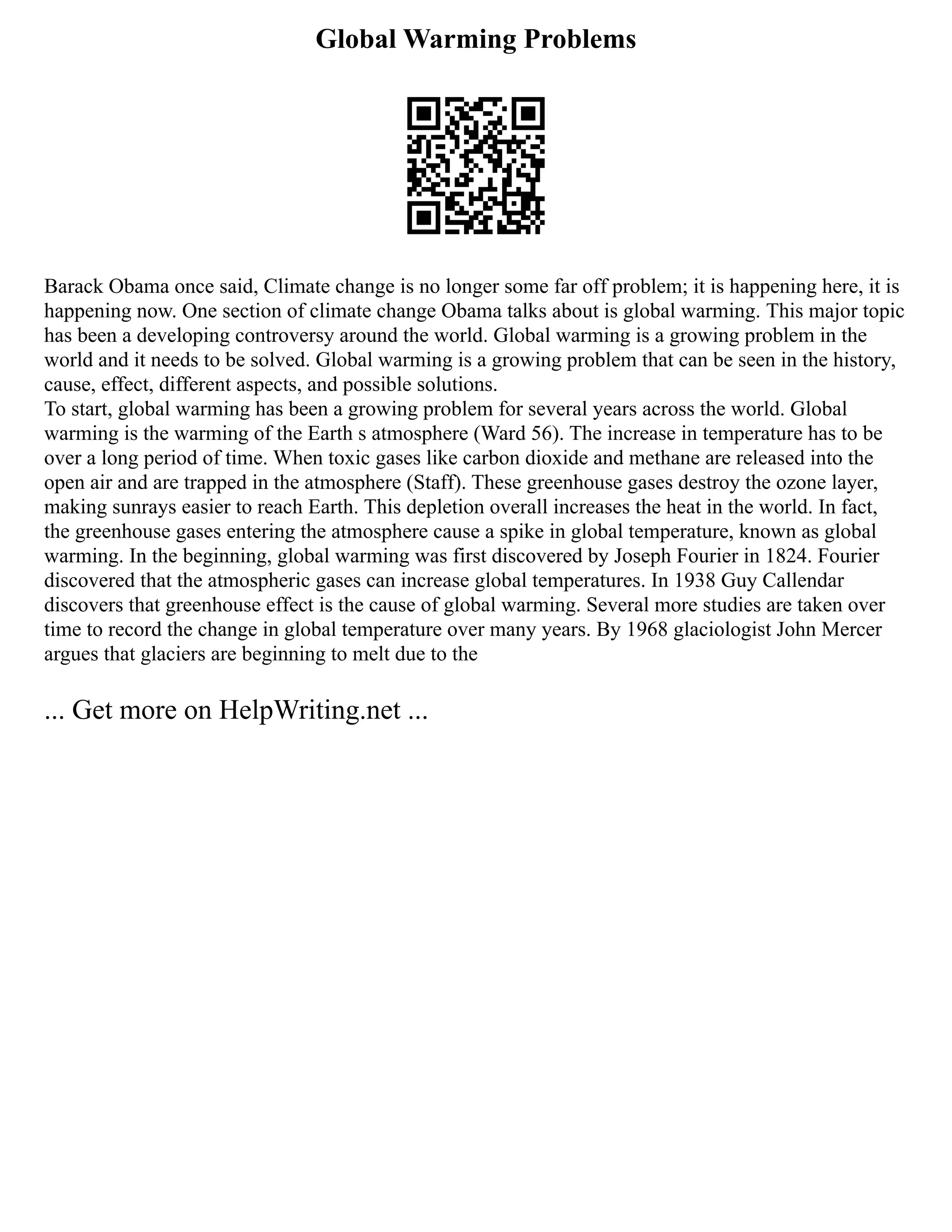 Global Warming Problems
Barack Obama once said, Climate change is no longer some far off problem; it is happening here, it is
happening now. One section of climate change Obama talks about is global warming. This major topic
has been a developing controversy around the world. Global warming is a growing problem in the
world and it needs to be solved. Global warming is a growing problem that can be seen in the history,
cause, effect, different aspects, and possible solutions.
To start, global warming has been a growing problem for several years across the world. Global
warming is the warming of the Earth s atmosphere (Ward 56). The increase in temperature has to be
over a long period of time. When toxic gases like carbon dioxide and methane are released into the
open air and are trapped in the atmosphere (Staff). These greenhouse gases destroy the ozone layer,
making sunrays easier to reach Earth. This depletion overall increases the heat in the world. In fact,
the greenhouse gases entering the atmosphere cause a spike in global temperature, known as global
warming. In the beginning, global warming was first discovered by Joseph Fourier in 1824. Fourier
discovered that the atmospheric gases can increase global temperatures. In 1938 Guy Callendar
discovers that greenhouse effect is the cause of global warming. Several more studies are taken over
time to record the change in global temperature over many years. By 1968 glaciologist John Mercer
argues that glaciers are beginning to melt due to the
... Get more on HelpWriting.net ...
 