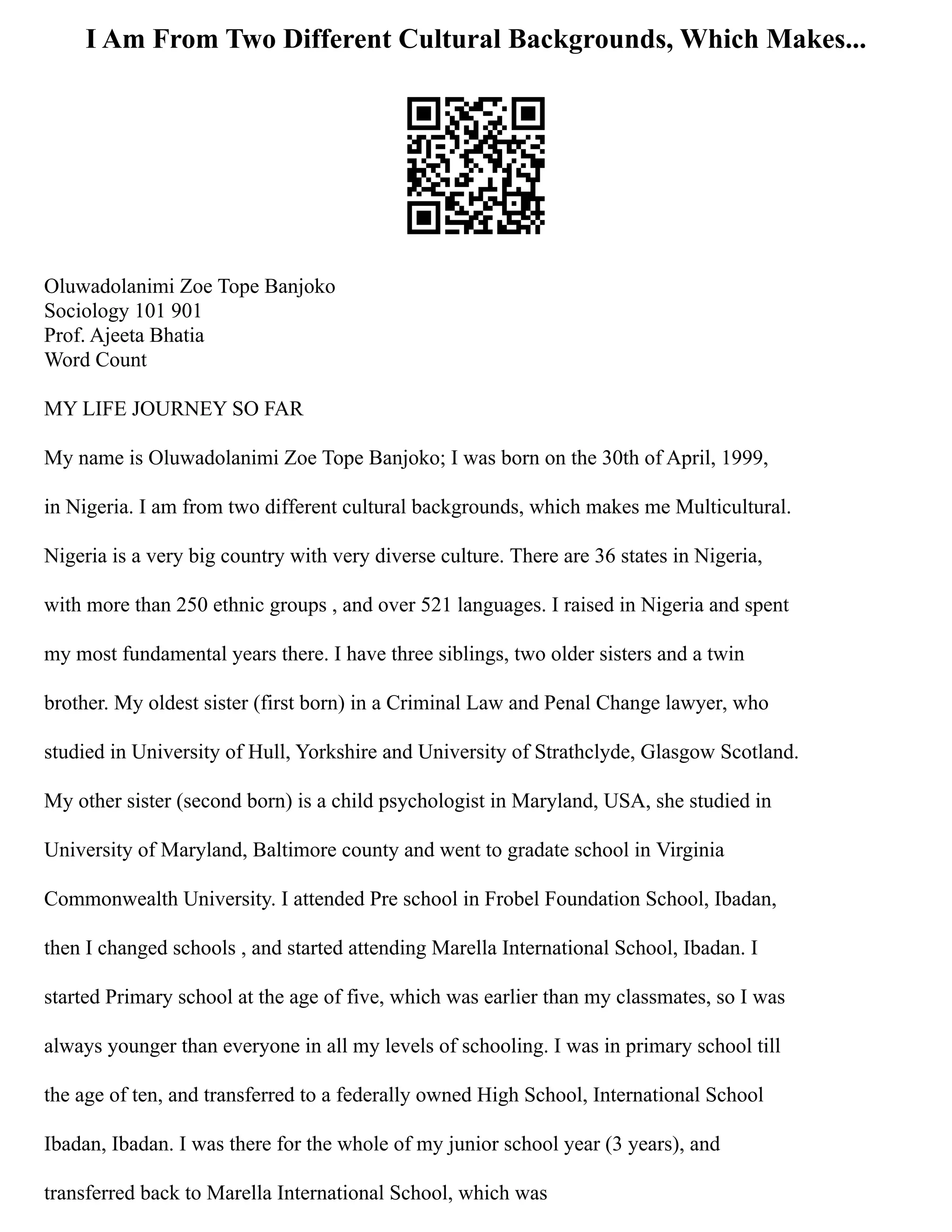 I Am From Two Different Cultural Backgrounds, Which Makes...
Oluwadolanimi Zoe Tope Banjoko
Sociology 101 901
Prof. Ajeeta Bhatia
Word Count
MY LIFE JOURNEY SO FAR
My name is Oluwadolanimi Zoe Tope Banjoko; I was born on the 30th of April, 1999,
in Nigeria. I am from two different cultural backgrounds, which makes me Multicultural.
Nigeria is a very big country with very diverse culture. There are 36 states in Nigeria,
with more than 250 ethnic groups , and over 521 languages. I raised in Nigeria and spent
my most fundamental years there. I have three siblings, two older sisters and a twin
brother. My oldest sister (first born) in a Criminal Law and Penal Change lawyer, who
studied in University of Hull, Yorkshire and University of Strathclyde, Glasgow Scotland.
My other sister (second born) is a child psychologist in Maryland, USA, she studied in
University of Maryland, Baltimore county and went to gradate school in Virginia
Commonwealth University. I attended Pre school in Frobel Foundation School, Ibadan,
then I changed schools , and started attending Marella International School, Ibadan. I
started Primary school at the age of five, which was earlier than my classmates, so I was
always younger than everyone in all my levels of schooling. I was in primary school till
the age of ten, and transferred to a federally owned High School, International School
Ibadan, Ibadan. I was there for the whole of my junior school year (3 years), and
transferred back to Marella International School, which was
 