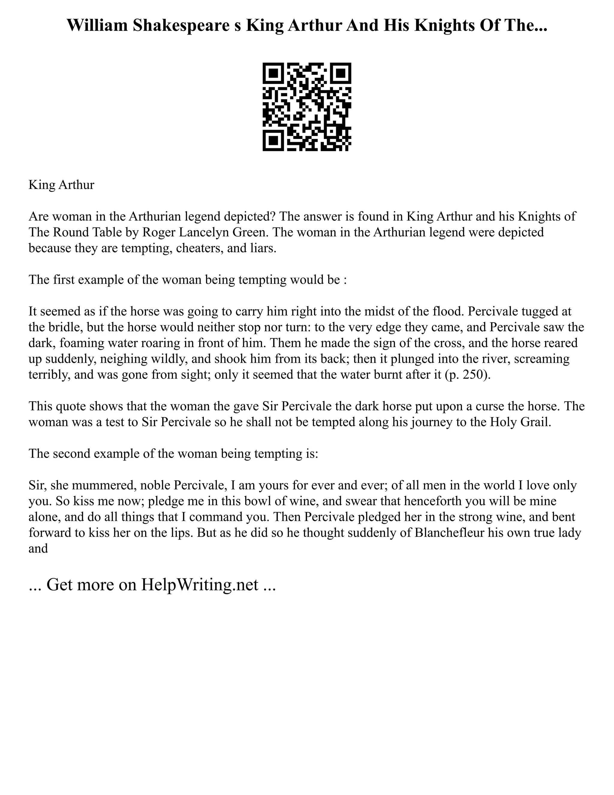 William Shakespeare s King Arthur And His Knights Of The...
King Arthur
Are woman in the Arthurian legend depicted? The answer is found in King Arthur and his Knights of
The Round Table by Roger Lancelyn Green. The woman in the Arthurian legend were depicted
because they are tempting, cheaters, and liars.
The first example of the woman being tempting would be :
It seemed as if the horse was going to carry him right into the midst of the flood. Percivale tugged at
the bridle, but the horse would neither stop nor turn: to the very edge they came, and Percivale saw the
dark, foaming water roaring in front of him. Them he made the sign of the cross, and the horse reared
up suddenly, neighing wildly, and shook him from its back; then it plunged into the river, screaming
terribly, and was gone from sight; only it seemed that the water burnt after it (p. 250).
This quote shows that the woman the gave Sir Percivale the dark horse put upon a curse the horse. The
woman was a test to Sir Percivale so he shall not be tempted along his journey to the Holy Grail.
The second example of the woman being tempting is:
Sir, she mummered, noble Percivale, I am yours for ever and ever; of all men in the world I love only
you. So kiss me now; pledge me in this bowl of wine, and swear that henceforth you will be mine
alone, and do all things that I command you. Then Percivale pledged her in the strong wine, and bent
forward to kiss her on the lips. But as he did so he thought suddenly of Blanchefleur his own true lady
and
... Get more on HelpWriting.net ...
 