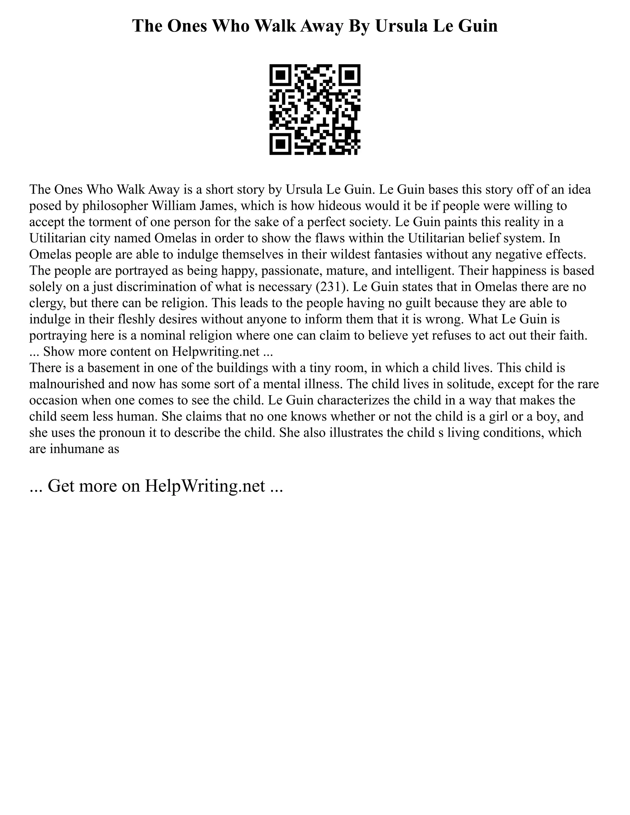 The Ones Who Walk Away By Ursula Le Guin
The Ones Who Walk Away is a short story by Ursula Le Guin. Le Guin bases this story off of an idea
posed by philosopher William James, which is how hideous would it be if people were willing to
accept the torment of one person for the sake of a perfect society. Le Guin paints this reality in a
Utilitarian city named Omelas in order to show the flaws within the Utilitarian belief system. In
Omelas people are able to indulge themselves in their wildest fantasies without any negative effects.
The people are portrayed as being happy, passionate, mature, and intelligent. Their happiness is based
solely on a just discrimination of what is necessary (231). Le Guin states that in Omelas there are no
clergy, but there can be religion. This leads to the people having no guilt because they are able to
indulge in their fleshly desires without anyone to inform them that it is wrong. What Le Guin is
portraying here is a nominal religion where one can claim to believe yet refuses to act out their faith.
... Show more content on Helpwriting.net ...
There is a basement in one of the buildings with a tiny room, in which a child lives. This child is
malnourished and now has some sort of a mental illness. The child lives in solitude, except for the rare
occasion when one comes to see the child. Le Guin characterizes the child in a way that makes the
child seem less human. She claims that no one knows whether or not the child is a girl or a boy, and
she uses the pronoun it to describe the child. She also illustrates the child s living conditions, which
are inhumane as
... Get more on HelpWriting.net ...
 