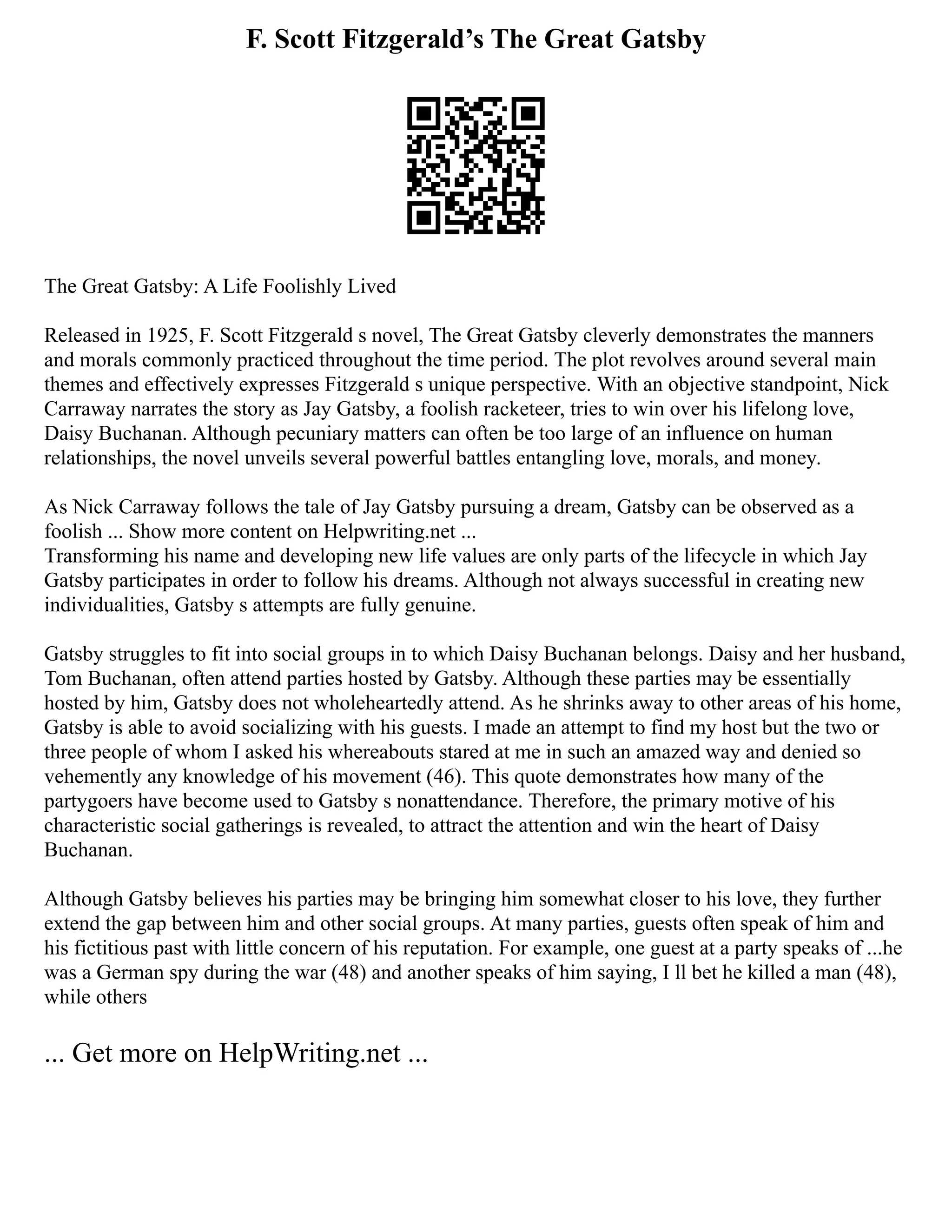 F. Scott Fitzgerald’s The Great Gatsby
The Great Gatsby: A Life Foolishly Lived
Released in 1925, F. Scott Fitzgerald s novel, The Great Gatsby cleverly demonstrates the manners
and morals commonly practiced throughout the time period. The plot revolves around several main
themes and effectively expresses Fitzgerald s unique perspective. With an objective standpoint, Nick
Carraway narrates the story as Jay Gatsby, a foolish racketeer, tries to win over his lifelong love,
Daisy Buchanan. Although pecuniary matters can often be too large of an influence on human
relationships, the novel unveils several powerful battles entangling love, morals, and money.
As Nick Carraway follows the tale of Jay Gatsby pursuing a dream, Gatsby can be observed as a
foolish ... Show more content on Helpwriting.net ...
Transforming his name and developing new life values are only parts of the lifecycle in which Jay
Gatsby participates in order to follow his dreams. Although not always successful in creating new
individualities, Gatsby s attempts are fully genuine.
Gatsby struggles to fit into social groups in to which Daisy Buchanan belongs. Daisy and her husband,
Tom Buchanan, often attend parties hosted by Gatsby. Although these parties may be essentially
hosted by him, Gatsby does not wholeheartedly attend. As he shrinks away to other areas of his home,
Gatsby is able to avoid socializing with his guests. I made an attempt to find my host but the two or
three people of whom I asked his whereabouts stared at me in such an amazed way and denied so
vehemently any knowledge of his movement (46). This quote demonstrates how many of the
partygoers have become used to Gatsby s nonattendance. Therefore, the primary motive of his
characteristic social gatherings is revealed, to attract the attention and win the heart of Daisy
Buchanan.
Although Gatsby believes his parties may be bringing him somewhat closer to his love, they further
extend the gap between him and other social groups. At many parties, guests often speak of him and
his fictitious past with little concern of his reputation. For example, one guest at a party speaks of ...he
was a German spy during the war (48) and another speaks of him saying, I ll bet he killed a man (48),
while others
... Get more on HelpWriting.net ...
 