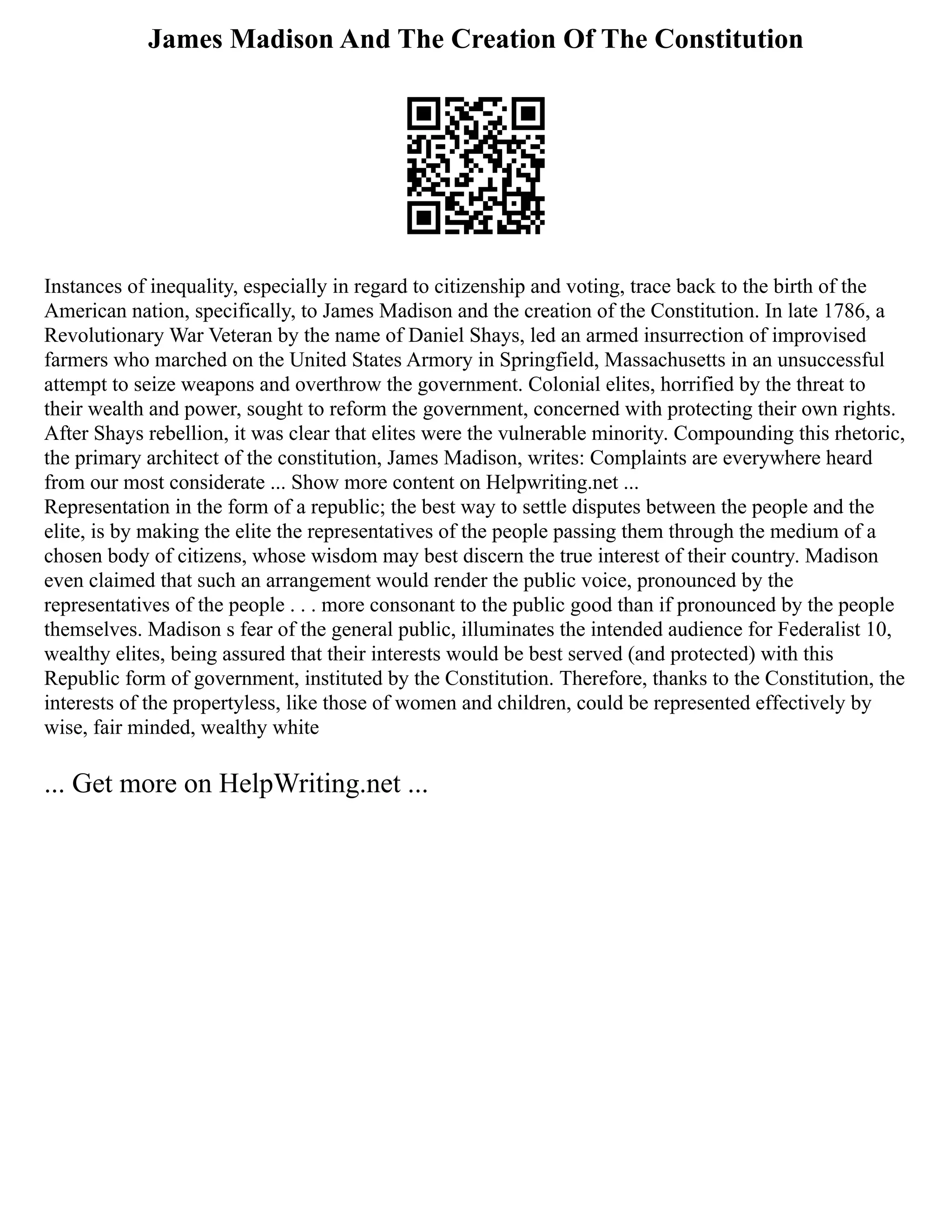 James Madison And The Creation Of The Constitution
Instances of inequality, especially in regard to citizenship and voting, trace back to the birth of the
American nation, specifically, to James Madison and the creation of the Constitution. In late 1786, a
Revolutionary War Veteran by the name of Daniel Shays, led an armed insurrection of improvised
farmers who marched on the United States Armory in Springfield, Massachusetts in an unsuccessful
attempt to seize weapons and overthrow the government. Colonial elites, horrified by the threat to
their wealth and power, sought to reform the government, concerned with protecting their own rights.
After Shays rebellion, it was clear that elites were the vulnerable minority. Compounding this rhetoric,
the primary architect of the constitution, James Madison, writes: Complaints are everywhere heard
from our most considerate ... Show more content on Helpwriting.net ...
Representation in the form of a republic; the best way to settle disputes between the people and the
elite, is by making the elite the representatives of the people passing them through the medium of a
chosen body of citizens, whose wisdom may best discern the true interest of their country. Madison
even claimed that such an arrangement would render the public voice, pronounced by the
representatives of the people . . . more consonant to the public good than if pronounced by the people
themselves. Madison s fear of the general public, illuminates the intended audience for Federalist 10,
wealthy elites, being assured that their interests would be best served (and protected) with this
Republic form of government, instituted by the Constitution. Therefore, thanks to the Constitution, the
interests of the propertyless, like those of women and children, could be represented effectively by
wise, fair minded, wealthy white
... Get more on HelpWriting.net ...
 