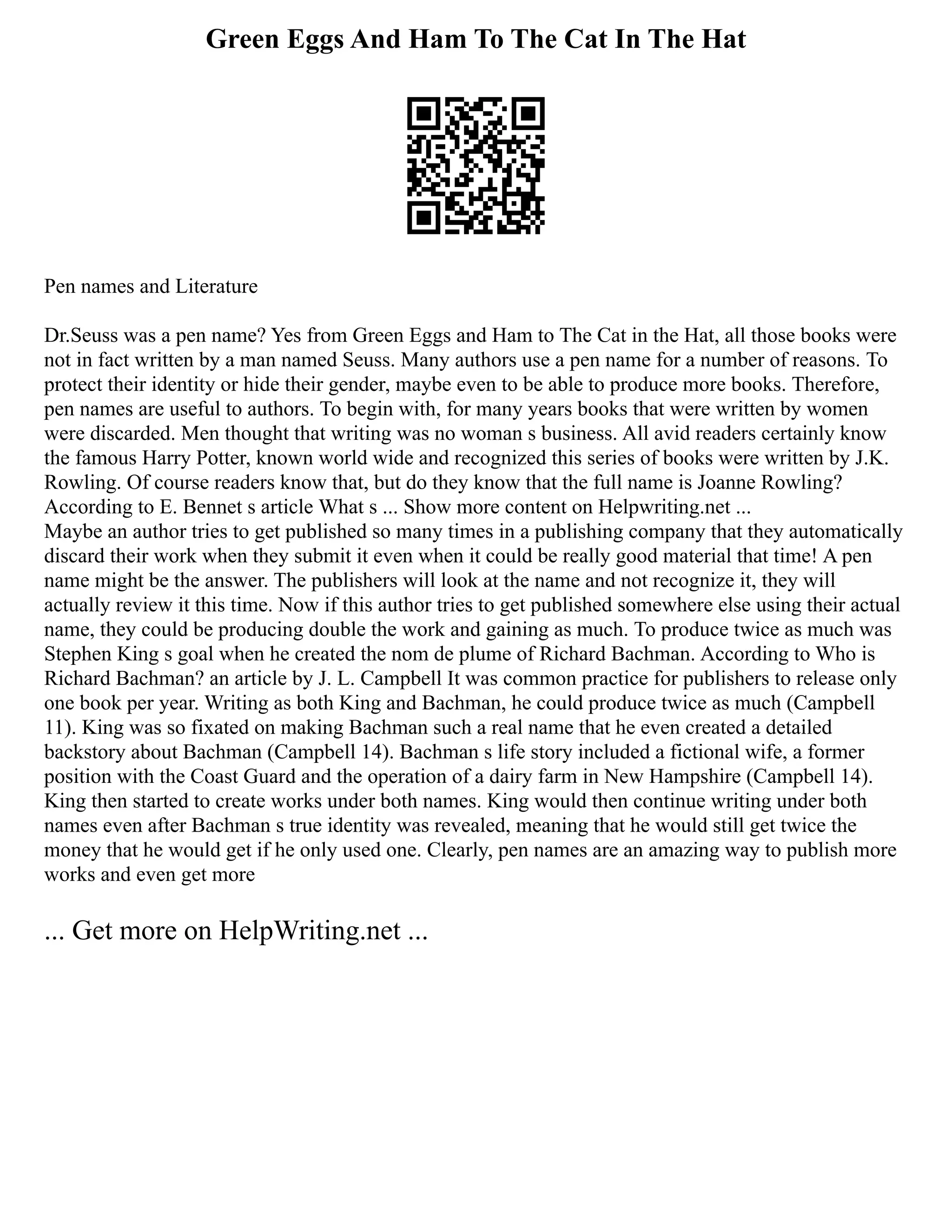 Green Eggs And Ham To The Cat In The Hat
Pen names and Literature
Dr.Seuss was a pen name? Yes from Green Eggs and Ham to The Cat in the Hat, all those books were
not in fact written by a man named Seuss. Many authors use a pen name for a number of reasons. To
protect their identity or hide their gender, maybe even to be able to produce more books. Therefore,
pen names are useful to authors. To begin with, for many years books that were written by women
were discarded. Men thought that writing was no woman s business. All avid readers certainly know
the famous Harry Potter, known world wide and recognized this series of books were written by J.K.
Rowling. Of course readers know that, but do they know that the full name is Joanne Rowling?
According to E. Bennet s article What s ... Show more content on Helpwriting.net ...
Maybe an author tries to get published so many times in a publishing company that they automatically
discard their work when they submit it even when it could be really good material that time! A pen
name might be the answer. The publishers will look at the name and not recognize it, they will
actually review it this time. Now if this author tries to get published somewhere else using their actual
name, they could be producing double the work and gaining as much. To produce twice as much was
Stephen King s goal when he created the nom de plume of Richard Bachman. According to Who is
Richard Bachman? an article by J. L. Campbell It was common practice for publishers to release only
one book per year. Writing as both King and Bachman, he could produce twice as much (Campbell
11). King was so fixated on making Bachman such a real name that he even created a detailed
backstory about Bachman (Campbell 14). Bachman s life story included a fictional wife, a former
position with the Coast Guard and the operation of a dairy farm in New Hampshire (Campbell 14).
King then started to create works under both names. King would then continue writing under both
names even after Bachman s true identity was revealed, meaning that he would still get twice the
money that he would get if he only used one. Clearly, pen names are an amazing way to publish more
works and even get more
... Get more on HelpWriting.net ...
 