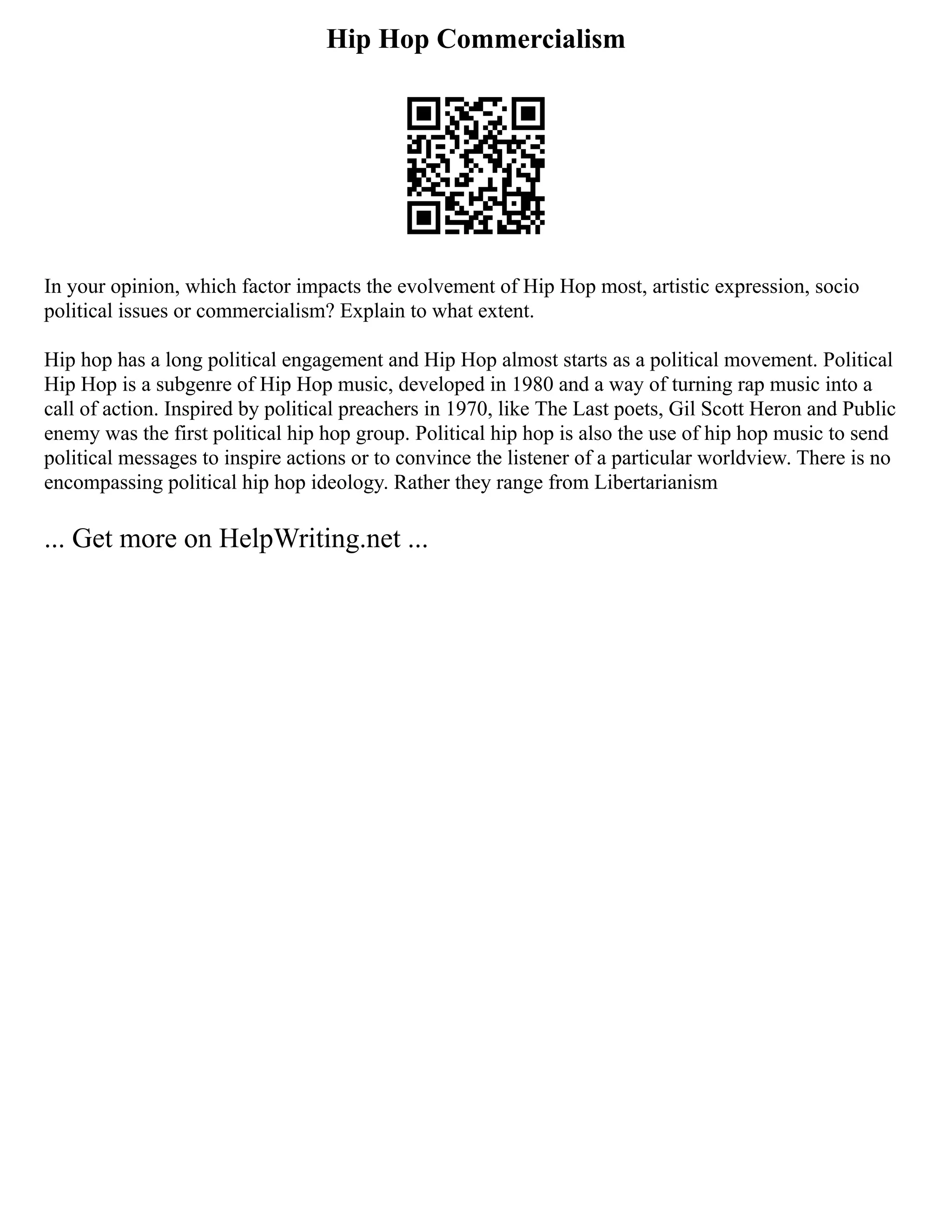 Hip Hop Commercialism
In your opinion, which factor impacts the evolvement of Hip Hop most, artistic expression, socio
political issues or commercialism? Explain to what extent.
Hip hop has a long political engagement and Hip Hop almost starts as a political movement. Political
Hip Hop is a subgenre of Hip Hop music, developed in 1980 and a way of turning rap music into a
call of action. Inspired by political preachers in 1970, like The Last poets, Gil Scott Heron and Public
enemy was the first political hip hop group. Political hip hop is also the use of hip hop music to send
political messages to inspire actions or to convince the listener of a particular worldview. There is no
encompassing political hip hop ideology. Rather they range from Libertarianism
... Get more on HelpWriting.net ...
 